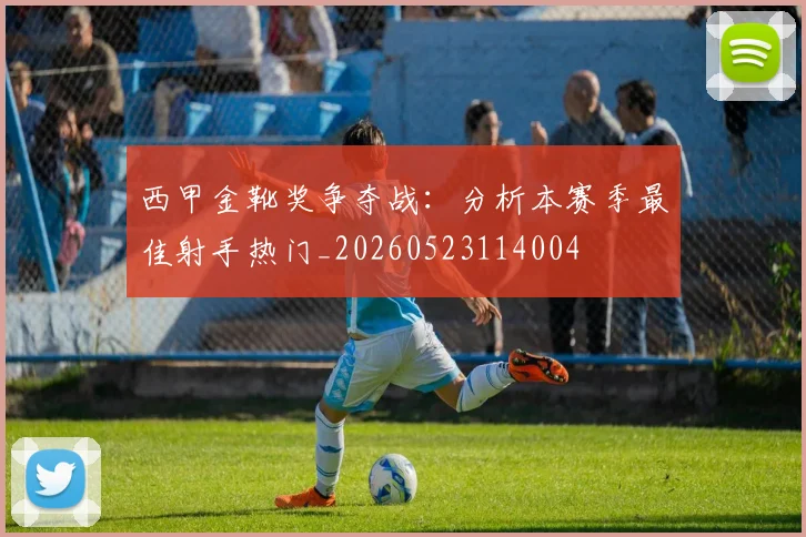 西甲金靴奖争夺战：分析本赛季最佳射手热门_20260523114004