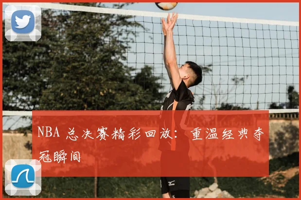 NBA 总决赛精彩回放:重温经典夺冠瞬间