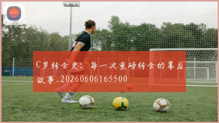 C罗转会史:每一次重磅转会的幕后故事_20260606165500