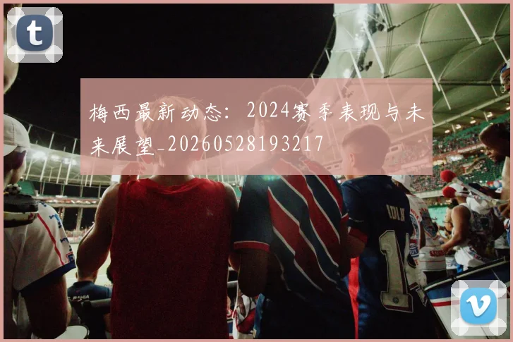 梅西最新动态:2024赛季表现与未来展望_20260528193217