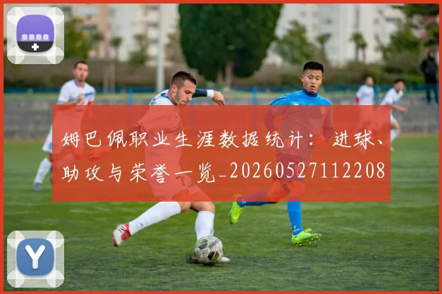 姆巴佩职业生涯数据统计:进球、助攻与荣誉一览_20260527112208