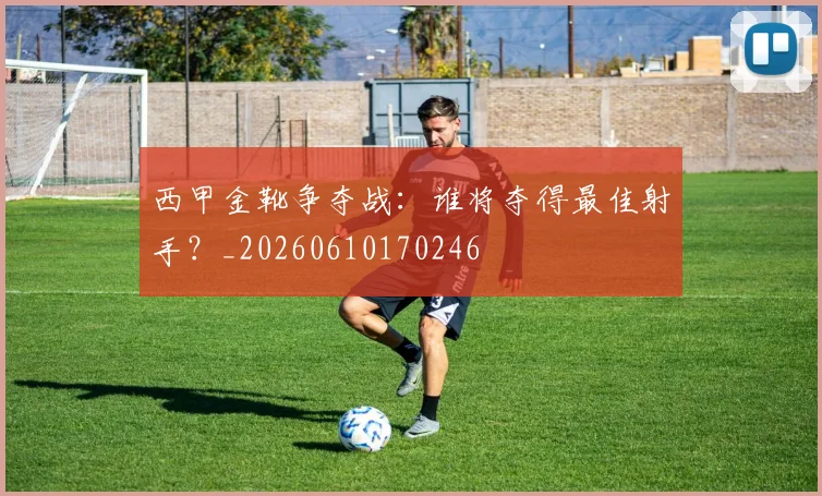 西甲金靴争夺战：谁将夺得最佳射手？_20260610170246