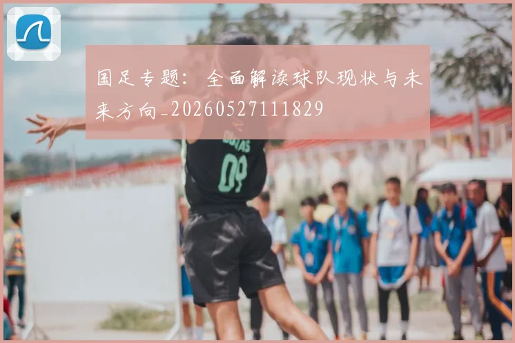 国足专题:全面解读球队现状与未来方向_20260527111829