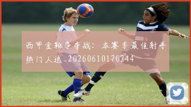 西甲金靴争夺战:本赛季最佳射手热门人选_20260610170244