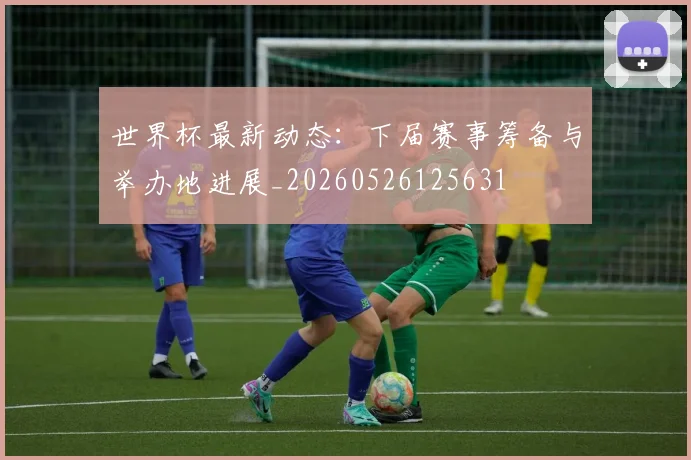 世界杯最新动态:下届赛事筹备与举办地进展_20260526125631